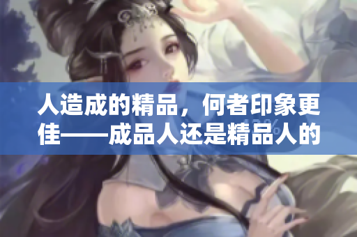 人造成的精品，何者印象更佳——成品人还是精品人的色彩？