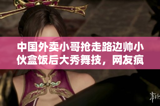 中国外卖小哥抢走路边帅小伙盒饭后大秀舞技，网友疯狂点赞