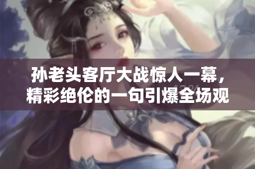 孙老头客厅大战惊人一幕，精彩绝伦的一句引爆全场观众情绪