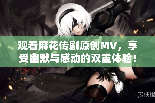 观看麻花传剧原创MV，享受幽默与感动的双重体验！