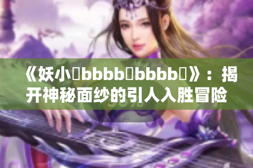 《妖小槡bbbb槡bbbb槡》：揭开神秘面纱的引人入胜冒险故事