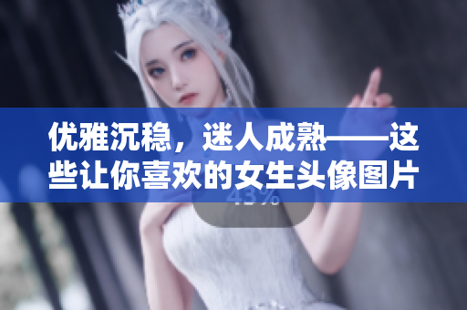 优雅沉稳，迷人成熟——这些让你喜欢的女生头像图片，不容错过！
