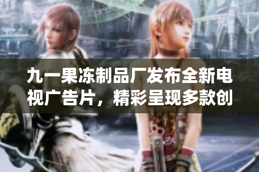 九一果冻制品厂发布全新电视广告片，精彩呈现多款创新产品(1)
