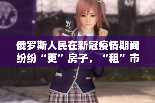 俄罗斯人民在新冠疫情期间纷纷“更”房子，“租”市场吸引了全球注意力