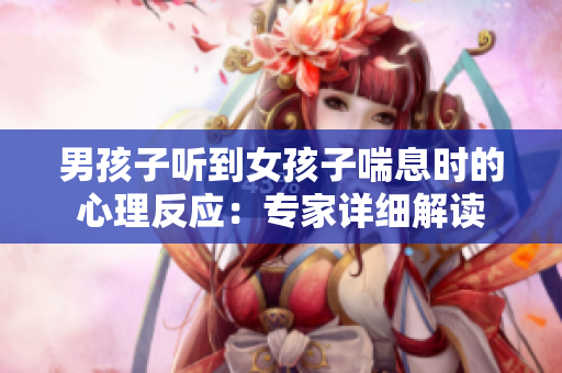 男孩子听到女孩子喘息时的心理反应：专家详细解读