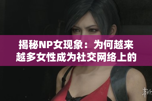 揭秘NP女现象：为何越来越多女性成为社交网络上的“毒瘤”？