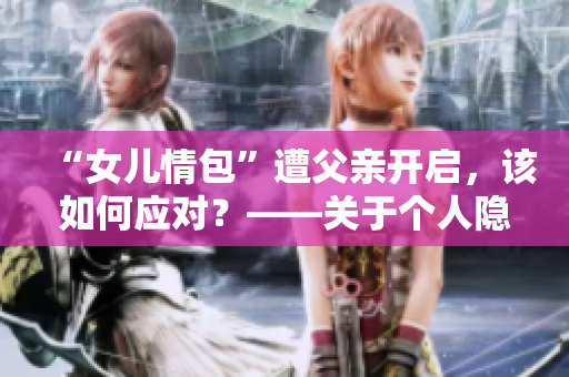 “女儿情包”遭父亲开启，该如何应对？——关于个人隐私保护的思考