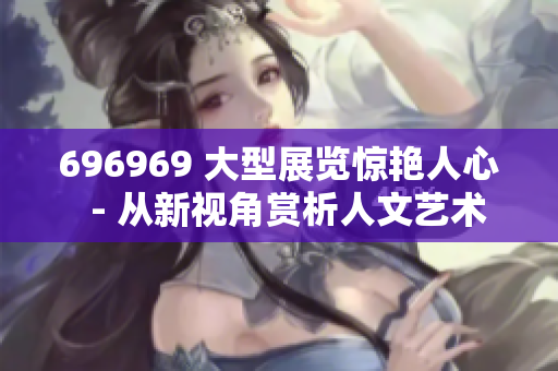 696969 大型展览惊艳人心  - 从新视角赏析人文艺术价值