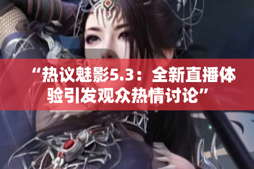 “热议魅影5.3：全新直播体验引发观众热情讨论”