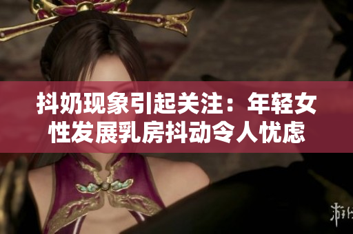 抖奶现象引起关注：年轻女性发展乳房抖动令人忧虑