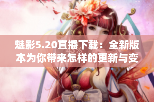 魅影5.20直播下载：全新版本为你带来怎样的更新与变革？(1)