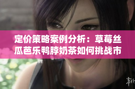 定价策略案例分析：草莓丝瓜芭乐鸭脖奶茶如何挑战市场竞争？(1)