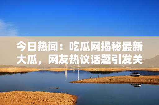 今日热闻：吃瓜网揭秘最新大瓜，网友热议话题引发关注