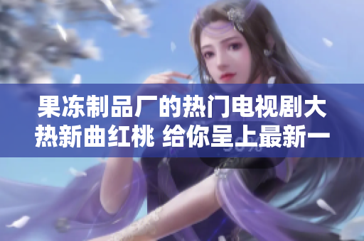 果冻制品厂的热门电视剧大热新曲红桃 给你呈上最新一期！