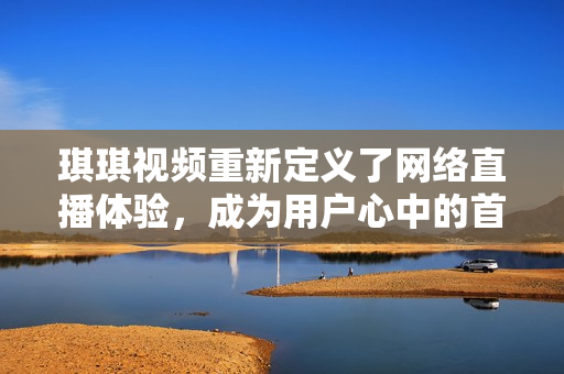 琪琪视频重新定义了网络直播体验，成为用户心中的首选