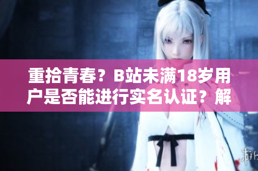 重拾青春？B站未满18岁用户是否能进行实名认证？解答在此！