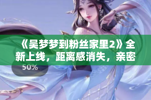 《吴梦梦到粉丝家里2》全新上线，距离感消失，亲密互动惊艳不断！