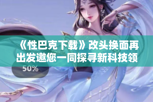 《性巴克下载》改头换面再出发邀您一同探寻新科技领域