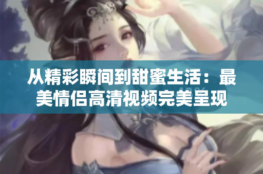 从精彩瞬间到甜蜜生活：最美情侣高清视频完美呈现