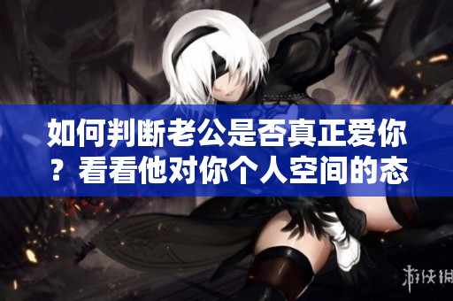 如何判断老公是否真正爱你？看看他对你个人空间的态度就知道！