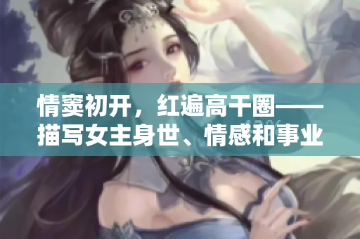 情窦初开，红遍高干圈——描写女主身世、情感和事业的小说