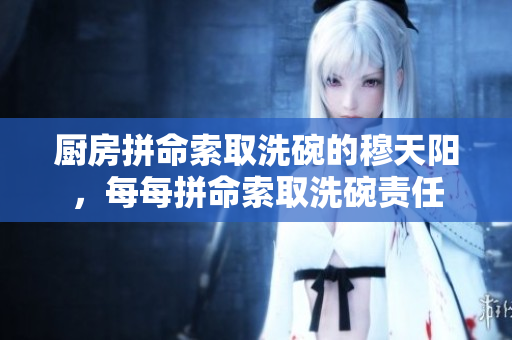 厨房拼命索取洗碗的穆天阳，每每拼命索取洗碗责任