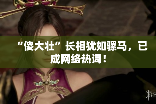 “傻大壮”长相犹如骡马，已成网络热词！