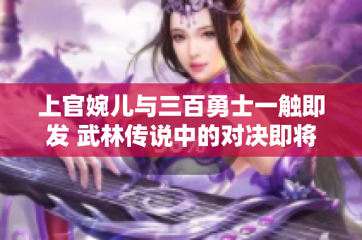 上官婉儿与三百勇士一触即发 武林传说中的对决即将上演!