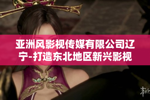 亚洲风影视传媒有限公司辽宁-打造东北地区新兴影视品牌