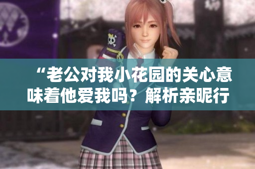 “老公对我小花园的关心意味着他爱我吗？解析亲昵行为的真实含义”