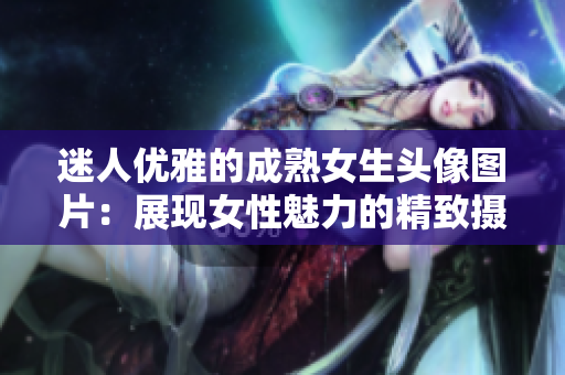 迷人优雅的成熟女生头像图片：展现女性魅力的精致摄影作品