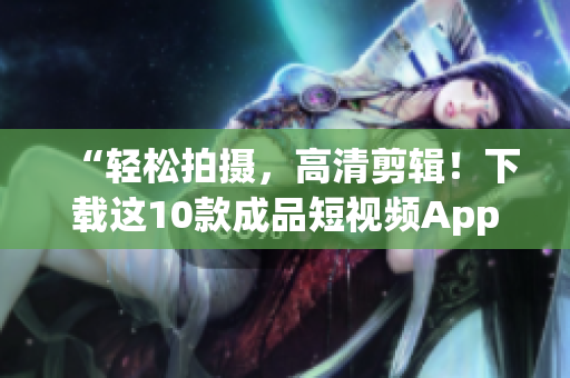 “轻松拍摄，高清剪辑！下载这10款成品短视频App，让你的创意无限发挥！”