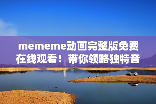 mememe动画完整版免费在线观看！带你领略独特音乐与视觉盛宴