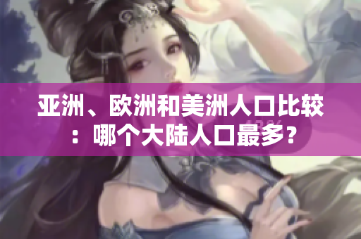 亚洲、欧洲和美洲人口比较：哪个大陆人口最多？