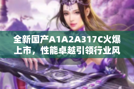 全新国产A1A2A317C火爆上市，性能卓越引领行业风潮