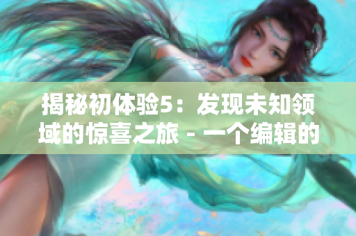 揭秘初体验5：发现未知领域的惊喜之旅 - 一个编辑的实践感受