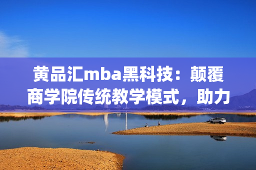 黄品汇mba黑科技：颠覆商学院传统教学模式，助力学员智慧成长(1)
