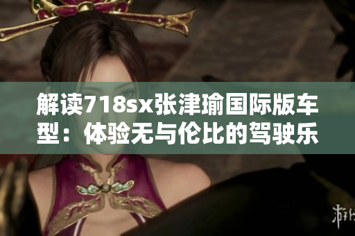 解读718sx张津瑜国际版车型：体验无与伦比的驾驶乐趣