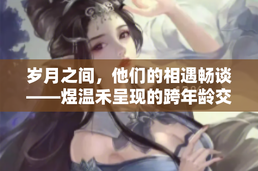 岁月之间，他们的相遇畅谈——煜温禾呈现的跨年龄交流