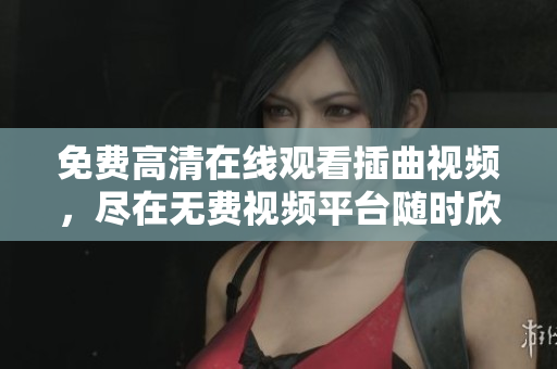 免费高清在线观看插曲视频，尽在无费视频平台随时欣赏
