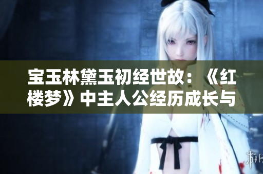 宝玉林黛玉初经世故：《红楼梦》中主人公经历成长与蜕变