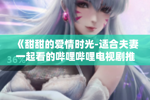 《甜甜的爱情时光-适合夫妻一起看的哔哩哔哩电视剧推荐》