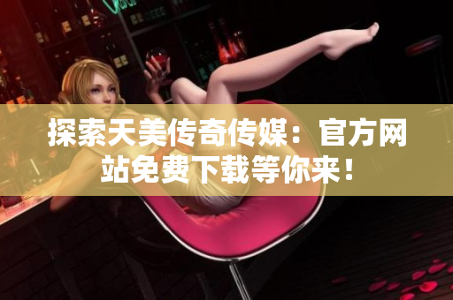 探索天美传奇传媒：官方网站免费下载等你来！