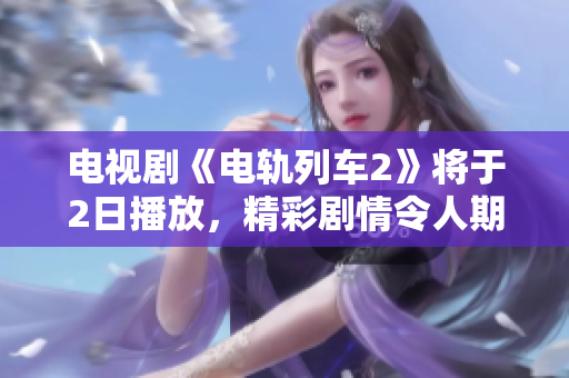 电视剧《电轨列车2》将于2日播放，精彩剧情令人期待