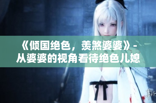 《倾国绝色，羡煞婆婆》- 从婆婆的视角看待绝色儿媳