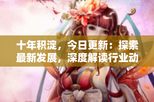 十年积淀，今日更新：探索最新发展，深度解读行业动态