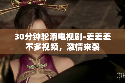 30分钟轮滑电视剧-差差差不多视频，激情来袭