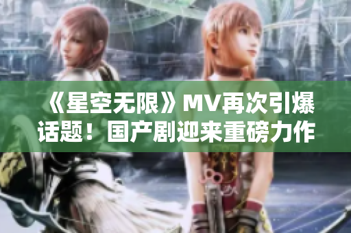 《星空无限》MV再次引爆话题！国产剧迎来重磅力作！