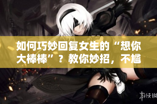 如何巧妙回复女生的“想你大棒棒”？教你妙招，不尴尬又甜蜜