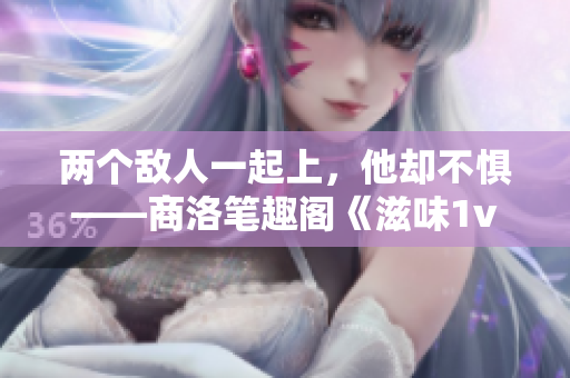 两个敌人一起上，他却不惧——商洛笔趣阁《滋味1v2》新体验